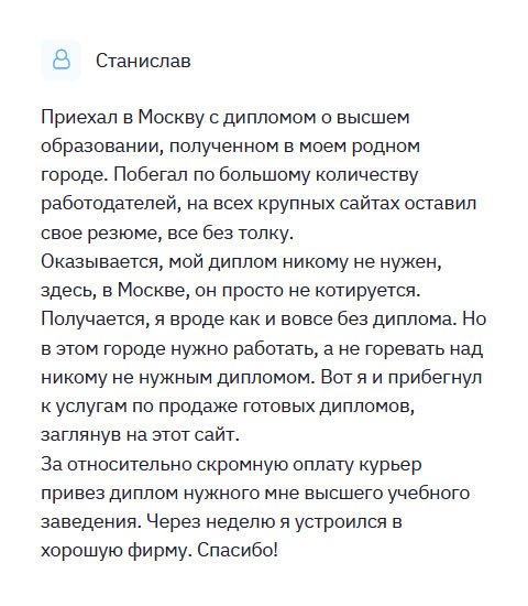 Из маленького городка приехал в Москву со своим дипломом. Но моя профессия не актуальна,  никому такой специалист не нужен, поэтому был вынужден обратиться в эту компанию. Ставлю всей вашей команде 10 баллов из 10. С вами было приятно сотрудничать. Быстрое принятие заказа, грамотная консультация, оперативное выполнение работы, отменное качество, своевременная доставка – одним словом, только хорошее могу сказать о вас. За относительно скромную оплату курьер привез прямо к дому новенький диплом. Буду рекомендовать всем своим друзьям.